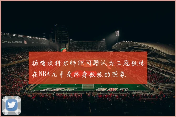 杨鸣谈科尔辞职问题认为三冠教练在NBA几乎是终身教练的现象