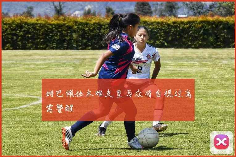 姆巴佩独木难支皇马众将自视过高需警醒