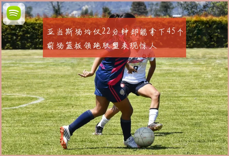 亚当斯场均仅22分钟却能拿下45个前场篮板领跑联盟表现惊人