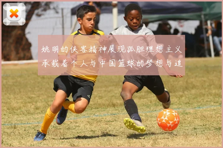 姚明的侠客精神展现孤胆理想主义承载着个人与中国篮球的梦想与追求