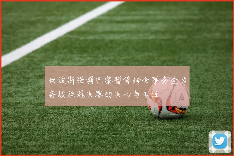坎波斯强调巴黎暂停转会事务全力备战欧冠决赛的决心与专注