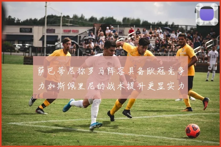 萨巴蒂尼称罗马阵容具备欧冠竞争力加斯佩里尼的战术提升更显实力
